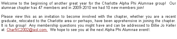 Text Box: Welcome to the beginning of another great year for the Charlotte Alpha Phi Alumnae group!  Our alumnae chapter has 47 members and in 2009-2010 we had 10 new members join!Please view this as an invitation to become involved with the chapter, whether you are a recent graduate, relocated to the Charlotte area or perhaps, have been apprehensive in joining the chapter.  It is fun group!  Any membership questions you might have and can be addressed to Billie Jo Keller at: CharNC2002@aol.com.  We hope to see you at the next Alpha Phi Alumnae event!.